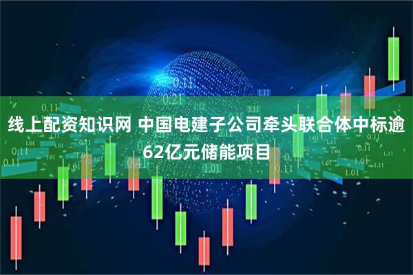 线上配资知识网 中国电建子公司牵头联合体中标逾62亿元储能项目