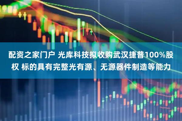 配资之家门户 光库科技拟收购武汉捷普100%股权 标的具有完整光有源、无源器件制造等能力