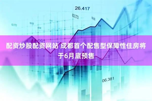 配资炒股配资网站 成都首个配售型保障性住房将于6月底预售
