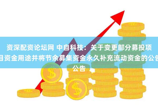 资深配资论坛网 中自科技：关于变更部分募投项目资金用途并将节余募集资金永久补充流动资金的公告