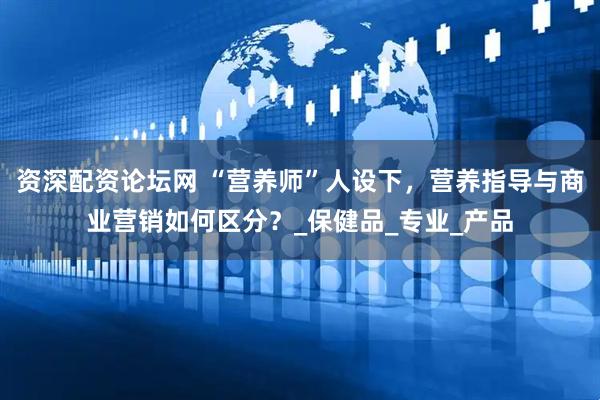 资深配资论坛网 “营养师”人设下，营养指导与商业营销如何区分？_保健品_专业_产品