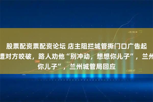 股票配资票配资论坛 店主阻拦城管撕门口广告起冲突，手指遭对方咬破，路人劝他“别冲动，想想你儿子”，兰州城管局回应