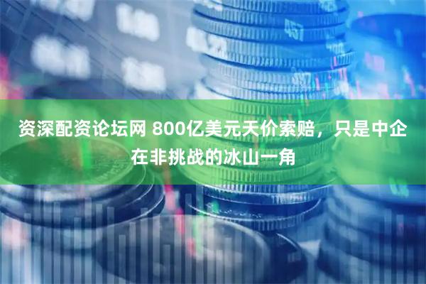 资深配资论坛网 800亿美元天价索赔，只是中企在非挑战的冰山一角