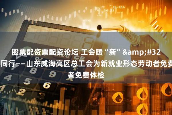 股票配资票配资论坛 工会暖“新” 健康同行——山东威海高区总工会为新就业形态劳动者免费体检