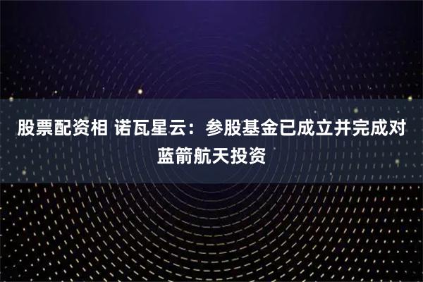 股票配资相 诺瓦星云：参股基金已成立并完成对蓝箭航天投资