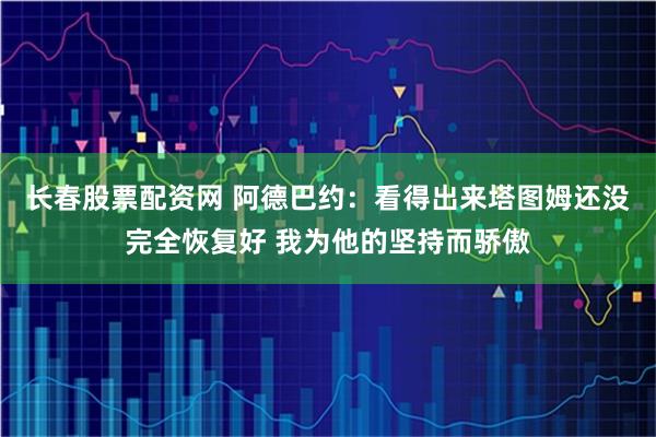 长春股票配资网 阿德巴约：看得出来塔图姆还没完全恢复好 我为他的坚持而骄傲