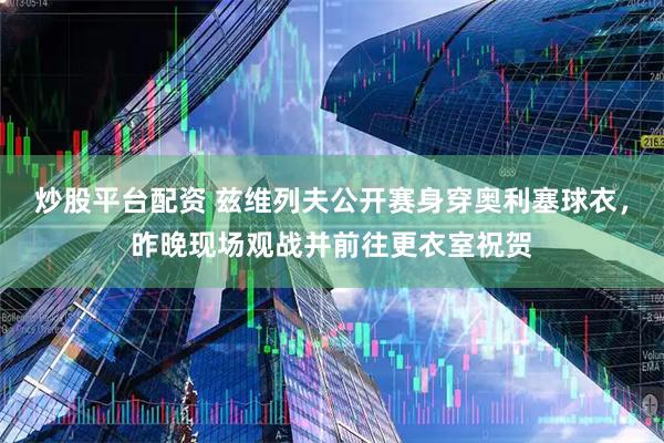 炒股平台配资 兹维列夫公开赛身穿奥利塞球衣，昨晚现场观战并前往更衣室祝贺