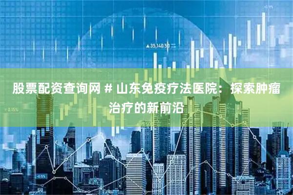 股票配资查询网 # 山东免疫疗法医院：探索肿瘤治疗的新前沿