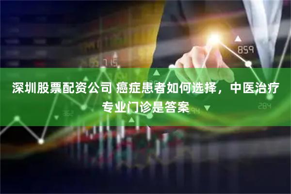 深圳股票配资公司 癌症患者如何选择，中医治疗专业门诊是答案
