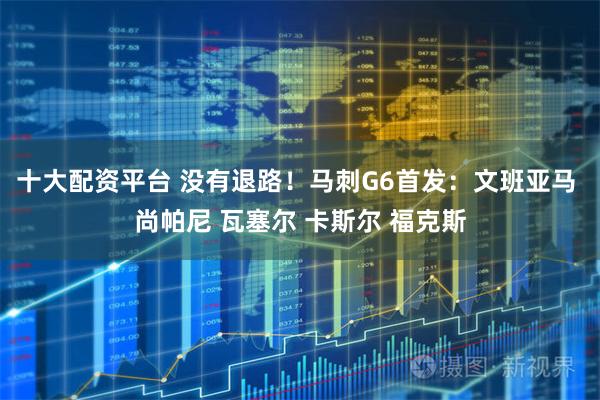 十大配资平台 没有退路！马刺G6首发：文班亚马 尚帕尼 瓦塞尔 卡斯尔 福克斯