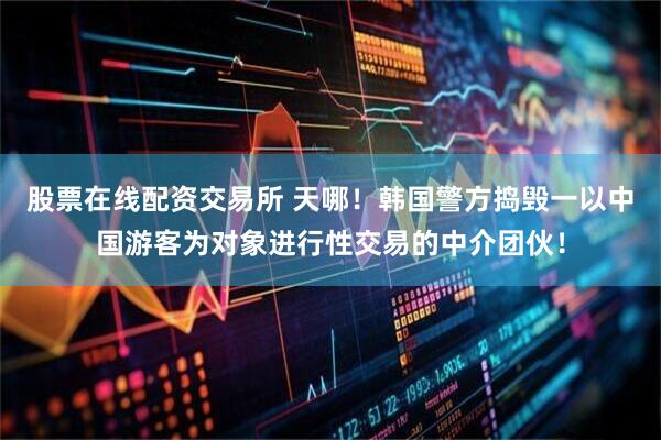 股票在线配资交易所 天哪！韩国警方捣毁一以中国游客为对象进行性交易的中介团伙！