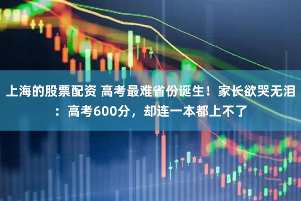 上海的股票配资 高考最难省份诞生！家长欲哭无泪：高考600分，却连一本都上不了