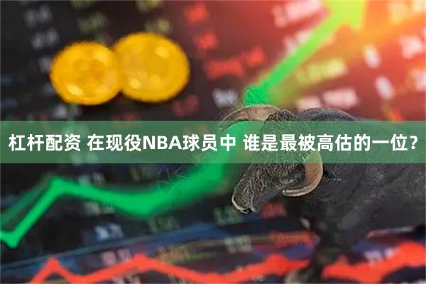 杠杆配资 在现役NBA球员中 谁是最被高估的一位？