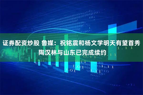 证券配资炒股 鲁媒：祝铭震和杨文学明天有望首秀 陶汉林与山东已完成续约