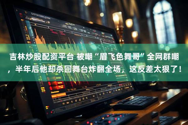 吉林炒股配资平台 被嘲“眉飞色舞哥”全网群嘲，半年后他却杀回舞台炸翻全场，这反差太狠了！