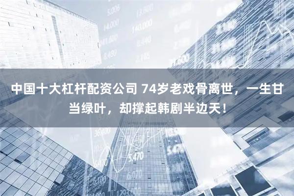 中国十大杠杆配资公司 74岁老戏骨离世，一生甘当绿叶，却撑起韩剧半边天！