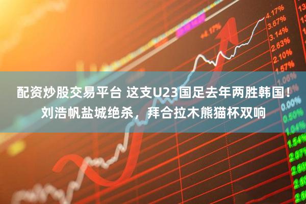 配资炒股交易平台 这支U23国足去年两胜韩国！刘浩帆盐城绝杀，拜合拉木熊猫杯双响